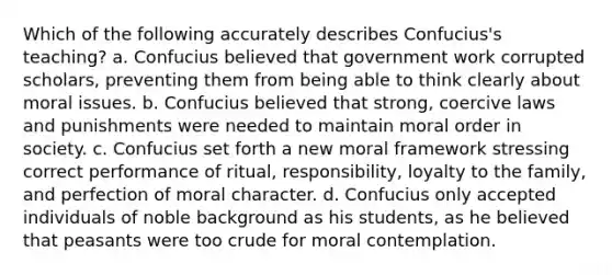 Which of the following accurately describes Confucius's teaching? a. Confucius believed that government work corrupted scholars, preventing them from being able to think clearly about moral issues. b. Confucius believed that strong, coercive laws and punishments were needed to maintain moral order in society. c. Confucius set forth a new moral framework stressing correct performance of ritual, responsibility, loyalty to the family, and perfection of moral character. d. Confucius only accepted individuals of noble background as his students, as he believed that peasants were too crude for moral contemplation.