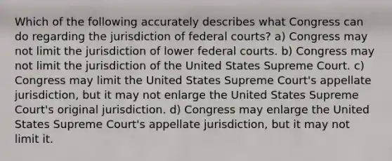 Which of the following accurately describes what Congress can do regarding the jurisdiction of federal courts? a) Congress may not limit the jurisdiction of lower federal courts. b) Congress may not limit the jurisdiction of the United States Supreme Court. c) Congress may limit the United States Supreme Court's appellate jurisdiction, but it may not enlarge the United States Supreme Court's original jurisdiction. d) Congress may enlarge the United States Supreme Court's appellate jurisdiction, but it may not limit it.