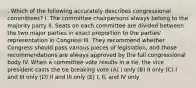 . Which of the following accurately describes congressional committees? I. The committee chairpersons always belong to the majority party II. Seats on each committee are divided between the two major parties in exact proportion to the parties' representation in Congress III. They recommend whether Congress should pass various pieces of legislation, and those recommendations are always approved by the full congressional body IV. When a committee vote results in a tie, the vice president casts the tie breaking vote (A) I only (B) II only (C) I and III only (D) II and III only (E) I, II, and IV only