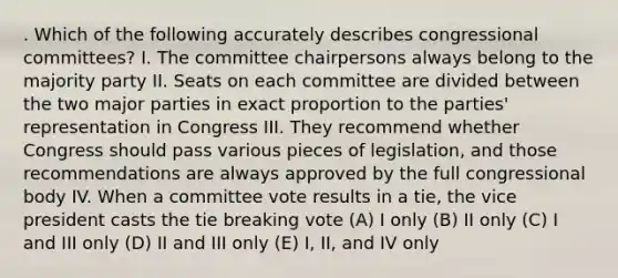 . Which of the following accurately describes congressional committees? I. The committee chairpersons always belong to the majority party II. Seats on each committee are divided between the two major parties in exact proportion to the parties' representation in Congress III. They recommend whether Congress should pass various pieces of legislation, and those recommendations are always approved by the full congressional body IV. When a committee vote results in a tie, the vice president casts the tie breaking vote (A) I only (B) II only (C) I and III only (D) II and III only (E) I, II, and IV only