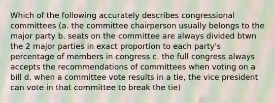 Which of the following accurately describes congressional committees (a. the committee chairperson usually belongs to the major party b. seats on the committee are always divided btwn the 2 major parties in exact proportion to each party's percentage of members in congress c. the full congress always accepts the recommendations of committees when voting on a bill d. when a committee vote results in a tie, the vice president can vote in that committee to break the tie)