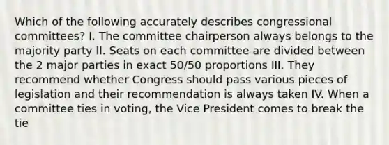 Which of the following accurately describes congressional committees? I. The committee chairperson always belongs to the majority party II. Seats on each committee are divided between the 2 major parties in exact 50/50 proportions III. They recommend whether Congress should pass various pieces of legislation and their recommendation is always taken IV. When a committee ties in voting, the Vice President comes to break the tie