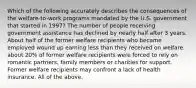 Which of the following accurately describes the consequences of the welfare-to-work programs mandated by the U.S. government that started in 1997? The number of people receiving government assistance has declined by nearly half after 3 years. About half of the former welfare recipients who became employed wound up earning less than they received on welfare. about 20% of former welfare recipients were forced to rely on romantic partners, family members or charities for support. Former welfare recipients may confront a lack of health insurance. All of the above.