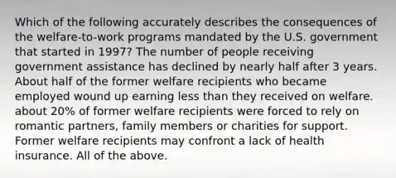 Which of the following accurately describes the consequences of the welfare-to-work programs mandated by the U.S. government that started in 1997? The number of people receiving government assistance has declined by nearly half after 3 years. About half of the former welfare recipients who became employed wound up earning less than they received on welfare. about 20% of former welfare recipients were forced to rely on romantic partners, family members or charities for support. Former welfare recipients may confront a lack of health insurance. All of the above.