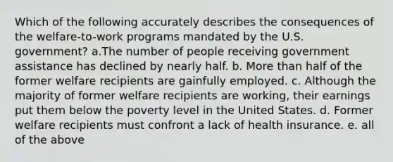 Which of the following accurately describes the consequences of the welfare-to-work programs mandated by the U.S. government? a.The number of people receiving government assistance has declined by nearly half. b. More than half of the former welfare recipients are gainfully employed. c. Although the majority of former welfare recipients are working, their earnings put them below the poverty level in the United States. d. Former welfare recipients must confront a lack of health insurance. e. all of the above