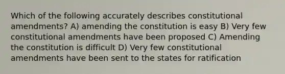 Which of the following accurately describes constitutional amendments? A) amending the constitution is easy B) Very few constitutional amendments have been proposed C) Amending the constitution is difficult D) Very few constitutional amendments have been sent to the states for ratification