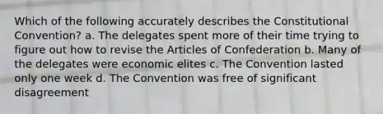 Which of the following accurately describes the Constitutional Convention? a. The delegates spent more of their time trying to figure out how to revise the Articles of Confederation b. Many of the delegates were economic elites c. The Convention lasted only one week d. The Convention was free of significant disagreement