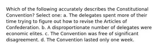 Which of the following accurately describes the Constitutional Convention? Select one: a. The delegates spent more of their time trying to figure out how to revise the Articles of Confederation. b. A disproportionate number of delegates were economic elites. c. The Convention was free of significant disagreement. d. The Convention lasted only one week.