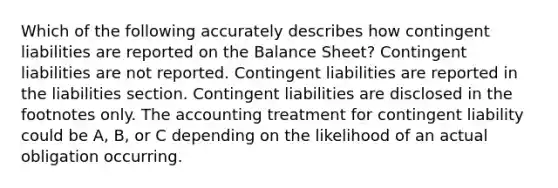 Which of the following accurately describes how contingent liabilities are reported on the Balance Sheet? Contingent liabilities are not reported. Contingent liabilities are reported in the liabilities section. Contingent liabilities are disclosed in the footnotes only. The accounting treatment for contingent liability could be A, B, or C depending on the likelihood of an actual obligation occurring.