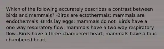 Which of the following accurately describes a contrast between birds and mammals? -Birds are ectothermals; mammals are endothermals -Birds lay eggs; mammals do not -Birds have a one-way respiratory flow; mammals have a two-way respiratory flow -Birds have a three-chambered heart; mammals have a four-chambered heart