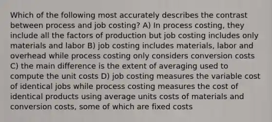 Which of the following most accurately describes the contrast between process and job costing? A) In process costing, they include all the factors of production but job costing includes only materials and labor B) job costing includes materials, labor and overhead while process costing only considers conversion costs C) the main difference is the extent of averaging used to compute the unit costs D) job costing measures the variable cost of identical jobs while process costing measures the cost of identical products using average units costs of materials and conversion costs, some of which are fixed costs