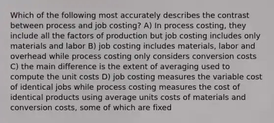 Which of the following most accurately describes the contrast between process and job costing? A) In process costing, they include all the factors of production but job costing includes only materials and labor B) job costing includes materials, labor and overhead while process costing only considers conversion costs C) the main difference is the extent of averaging used to compute the unit costs D) job costing measures the variable cost of identical jobs while process costing measures the cost of identical products using average units costs of materials and conversion costs, some of which are fixed