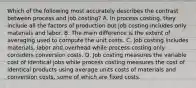 Which of the following most accurately describes the contrast between process and job​ costing? A. In process​ costing, they include all the factors of production but job costing includes only materials and labor. B. The main difference is the extent of averaging used to compute the unit costs. C. Job costing includes​ materials, labor and overhead while process costing only considers conversion costs. D. Job costing measures the variable cost of identical jobs while process costing measures the cost of identical products using average units costs of materials and conversion​ costs, some of which are fixed costs.