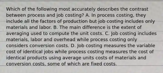 Which of the following most accurately describes the contrast between process and job​ costing? A. In process​ costing, they include all the factors of production but job costing includes only materials and labor. B. The main difference is the extent of averaging used to compute the unit costs. C. Job costing includes​ materials, labor and overhead while process costing only considers conversion costs. D. Job costing measures the variable cost of identical jobs while process costing measures the cost of identical products using average units costs of materials and conversion​ costs, some of which are fixed costs.