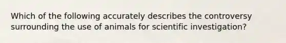 Which of the following accurately describes the controversy surrounding the use of animals for scientific investigation?