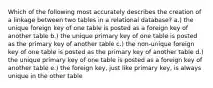 Which of the following most accurately describes the creation of a linkage between two tables in a relational database? a.) the unique foreign key of one table is posted as a foreign key of another table b.) the unique primary key of one table is posted as the primary key of another table c.) the non-unique foreign key of one table is posted as the primary key of another table d.) the unique primary key of one table is posted as a foreign key of another table e.) the foreign key, just like primary key, is always unique in the other table