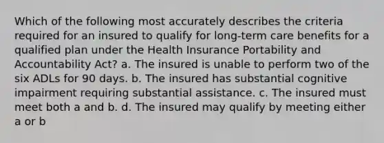 Which of the following most accurately describes the criteria required for an insured to qualify for long-term care benefits for a qualified plan under the Health Insurance Portability and Accountability Act? a. The insured is unable to perform two of the six ADLs for 90 days. b. The insured has substantial cognitive impairment requiring substantial assistance. c. The insured must meet both a and b. d. The insured may qualify by meeting either a or b