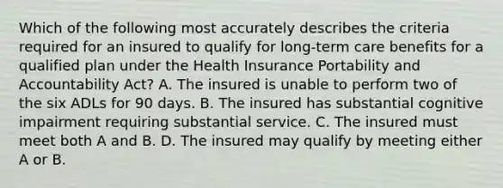 Which of the following most accurately describes the criteria required for an insured to qualify for long-term care benefits for a qualified plan under the Health Insurance Portability and Accountability Act? A. The insured is unable to perform two of the six ADLs for 90 days. B. The insured has substantial cognitive impairment requiring substantial service. C. The insured must meet both A and B. D. The insured may qualify by meeting either A or B.