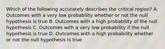 Which of the following accurately describes the critical region? A. Outcomes with a very low probability whether or not the null hypothesis is true B. Outcomes with a high probability of the null hypothesis C. Outcomes with a very low probability if the null hypothesis is true D. Outcomes with a high probability whether or not the null hypothesis is true