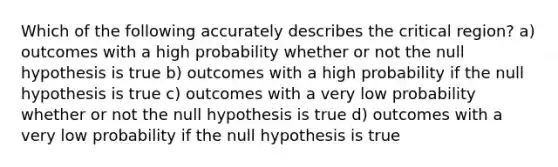 Which of the following accurately describes the critical region? a) outcomes with a high probability whether or not the null hypothesis is true b) outcomes with a high probability if the null hypothesis is true c) outcomes with a very low probability whether or not the null hypothesis is true d) outcomes with a very low probability if the null hypothesis is true