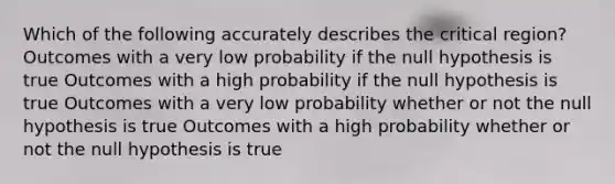 Which of the following accurately describes the critical region? Outcomes with a very low probability if the null hypothesis is true Outcomes with a high probability if the null hypothesis is true Outcomes with a very low probability whether or not the null hypothesis is true Outcomes with a high probability whether or not the null hypothesis is true