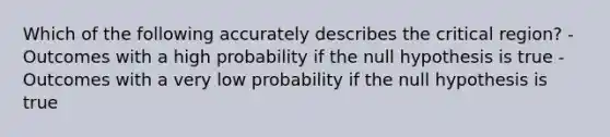 Which of the following accurately describes the critical region?​ -Outcomes with a high probability if the null hypothesis is true ​-Outcomes with a very low probability if the null hypothesis is true