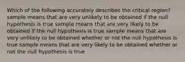 Which of the following accurately describes the critical region? sample means that are very unlikely to be obtained if the null hypothesis is true sample means that are very likely to be obtained if the null hypothesis is true sample means that are very unlikely to be obtained whether or not the null hypothesis is true sample means that are very likely to be obtained whether or not the null hypothesis is true