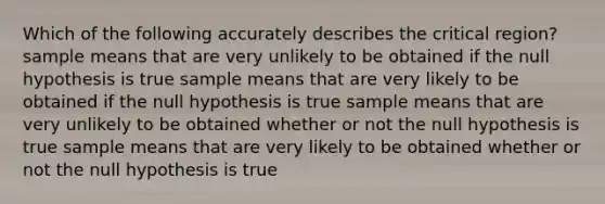 Which of the following accurately describes the critical region? sample means that are very unlikely to be obtained if the null hypothesis is true sample means that are very likely to be obtained if the null hypothesis is true sample means that are very unlikely to be obtained whether or not the null hypothesis is true sample means that are very likely to be obtained whether or not the null hypothesis is true