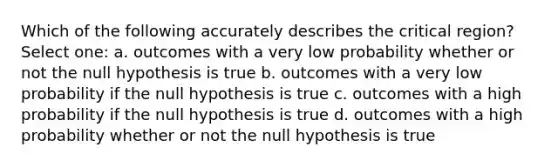 Which of the following accurately describes the critical region? Select one: a. outcomes with a very low probability whether or not the null hypothesis is true b. outcomes with a very low probability if the null hypothesis is true c. outcomes with a high probability if the null hypothesis is true d. outcomes with a high probability whether or not the null hypothesis is true