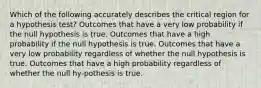 Which of the following accurately describes the critical region for a hypothesis test? Outcomes that have a very low probability if the null hypothesis is true. Outcomes that have a high probability if the null hypothesis is true. Outcomes that have a very low probability regardless of whether the null hypothesis is true. Outcomes that have a high probability regardless of whether the null hy-pothesis is true.