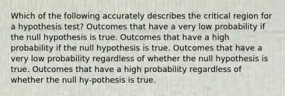 Which of the following accurately describes the critical region for a hypothesis test? Outcomes that have a very low probability if the null hypothesis is true. Outcomes that have a high probability if the null hypothesis is true. Outcomes that have a very low probability regardless of whether the null hypothesis is true. Outcomes that have a high probability regardless of whether the null hy-pothesis is true.