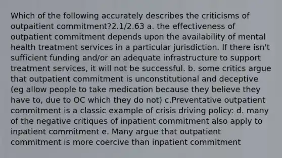 Which of the following accurately describes the criticisms of outpaitient commitment?2.1/2.63 a. the effectiveness of outpatient commitment depends upon the availability of mental health treatment services in a particular jurisdiction. If there isn't sufficient funding and/or an adequate infrastructure to support treatment services, it will not be successful. b. some critics argue that outpatient commitment is unconstitutional and deceptive (eg allow people to take medication because they believe they have to, due to OC which they do not) c.Preventative outpatient commitment is a classic example of crisis driving policy: d. many of the negative critiques of inpatient commitment also apply to inpatient commitment e. Many argue that outpatient commitment is more coercive than inpatient commitment