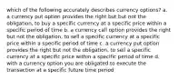 which of the following accurately describes currency options? a. a currency put option provides the right but but not the obligation, to buy a specific currency at a specific price within a specific period of time b. a currency call option provides the right but not the obligation, to sell a specific currency at a specific price within a specific period of time c. a currency put option provides the right but not the obligation, to sell a specific currency at a specific price within a specific period of time d. with a currency option you are obligated to execute the transaction at a specific future time period