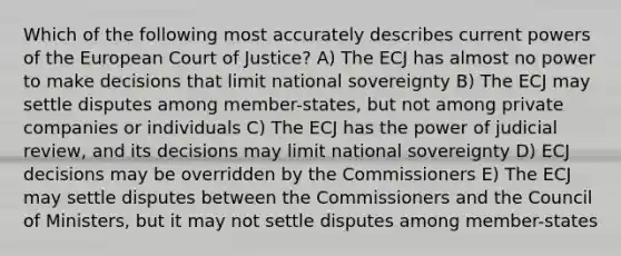 Which of the following most accurately describes current powers of the European Court of Justice? A) The ECJ has almost no power to make decisions that limit national sovereignty B) The ECJ may settle disputes among member-states, but not among private companies or individuals C) The ECJ has the power of judicial review, and its decisions may limit national sovereignty D) ECJ decisions may be overridden by the Commissioners E) The ECJ may settle disputes between the Commissioners and the Council of Ministers, but it may not settle disputes among member-states