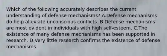 Which of the following accurately describes the current understanding of defense mechanisms? A.Defense mechanisms do help alleviate unconscious conflicts. B.Defense mechanisms are most evident in individuals with high self-esteem. C.The existence of many defense mechanisms has been supported in research. D.Very little research confirms the existence of defense mechanisms.