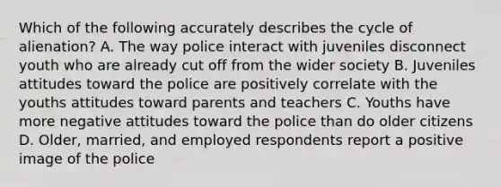 Which of the following accurately describes the cycle of alienation? A. The way police interact with juveniles disconnect youth who are already cut off from the wider society B. Juveniles attitudes toward the police are positively correlate with the youths attitudes toward parents and teachers C. Youths have more negative attitudes toward the police than do older citizens D. Older, married, and employed respondents report a positive image of the police