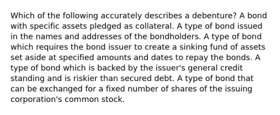 Which of the following accurately describes a debenture? A bond with specific assets pledged as collateral. A type of bond issued in the names and addresses of the bondholders. A type of bond which requires the bond issuer to create a sinking fund of assets set aside at specified amounts and dates to repay the bonds. A type of bond which is backed by the issuer's general credit standing and is riskier than secured debt. A type of bond that can be exchanged for a fixed number of shares of the issuing corporation's common stock.