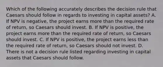 Which of the following accurately describes the decision rule that Caesars should follow in regards to investing in capital​ assets? A. If NPV is​ negative, the project earns more than the required rate of​ return, so Caesars should invest. B. If NPV is​ positive, the project earns more than the required rate of​ return, so Caesars should invest. C. If NPV is​ positive, the project earns less than the required rate of​ return, so Caesars should not invest. D. There is not a decision rule listed regarding investing in capital assets that Caesars should follow.