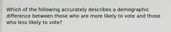 Which of the following accurately describes a demographic difference between those who are more likely to vote and those who less likely to vote?