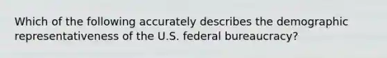 Which of the following accurately describes the demographic representativeness of the U.S. federal bureaucracy?