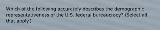 Which of the following accurately describes the demographic representativeness of the U.S. federal bureaucracy? (Select all that apply.)