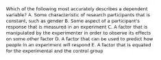 Which of the following most accurately describes a dependent variable? A. Some characteristic of research participants that is constant, such as gender B. Some aspect of a participant's response that is measured in an experiment C. A factor that is manipulated by the experimenter in order to observe its effects on some other factor D. A factor that can be used to predict how people in an experiment will respond E. A factor that is equated for the experimental and the control group