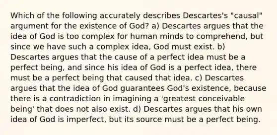 Which of the following accurately describes Descartes's "causal" argument for the existence of God? a) Descartes argues that the idea of God is too complex for human minds to comprehend, but since we have such a complex idea, God must exist. b) Descartes argues that the cause of a perfect idea must be a perfect being, and since his idea of God is a perfect idea, there must be a perfect being that caused that idea. c) Descartes argues that the idea of God guarantees God's existence, because there is a contradiction in imagining a 'greatest conceivable being' that does not also exist. d) Descartes argues that his own idea of God is imperfect, but its source must be a perfect being.