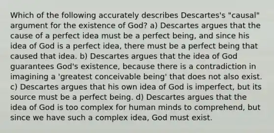 Which of the following accurately describes Descartes's "causal" argument for the existence of God? a) Descartes argues that the cause of a perfect idea must be a perfect being, and since his idea of God is a perfect idea, there must be a perfect being that caused that idea. b) Descartes argues that the idea of God guarantees God's existence, because there is a contradiction in imagining a 'greatest conceivable being' that does not also exist. c) Descartes argues that his own idea of God is imperfect, but its source must be a perfect being. d) Descartes argues that the idea of God is too complex for human minds to comprehend, but since we have such a complex idea, God must exist.