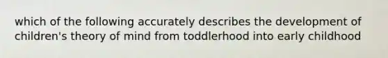 which of the following accurately describes the development of children's theory of mind from toddlerhood into early childhood