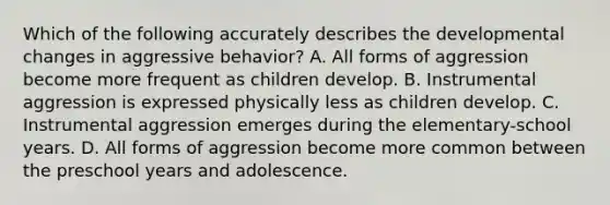 Which of the following accurately describes the developmental changes in aggressive behavior? A. All forms of aggression become more frequent as children develop. B. Instrumental aggression is expressed physically less as children develop. C. Instrumental aggression emerges during the elementary-school years. D. All forms of aggression become more common between the preschool years and adolescence.