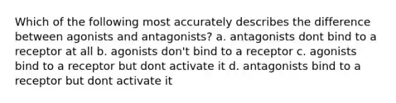 Which of the following most accurately describes the difference between agonists and antagonists? a. antagonists dont bind to a receptor at all b. agonists don't bind to a receptor c. agonists bind to a receptor but dont activate it d. antagonists bind to a receptor but dont activate it