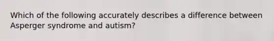 Which of the following accurately describes a difference between Asperger syndrome and autism?