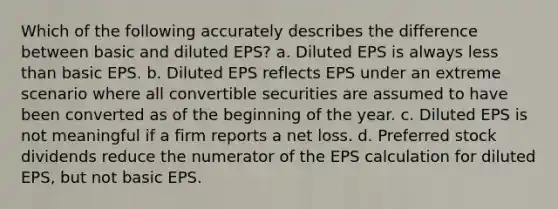 Which of the following accurately describes the difference between basic and diluted EPS? a. Diluted EPS is always less than basic EPS. b. Diluted EPS reflects EPS under an extreme scenario where all convertible securities are assumed to have been converted as of the beginning of the year. c. Diluted EPS is not meaningful if a firm reports a net loss. d. Preferred stock dividends reduce the numerator of the EPS calculation for diluted EPS, but not basic EPS.