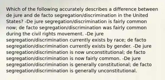 Which of the following accurately describes a difference between de jure and de facto segregation/discrimination in the United States? -De jure segregation/discrimination is fairly common now; de facto segregation/discrimination was fairly common during the civil rights movement. -De jure segregation/discrimination currently exists by race; de facto segregation/discrimination currently exists by gender. -De jure segregation/discrimination is now unconstitutional; de facto segregation/discrimination is now fairly common. -De jure segregation/discrimination is generally constitutional; de facto segregation/discrimination is generally unconstitutional.